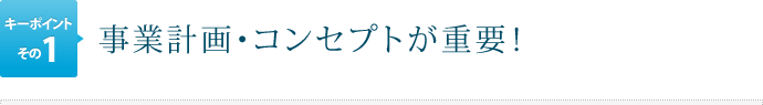 キーポイントその1.事業計画・コンセプトが重要！