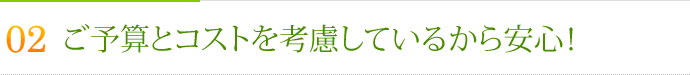 その2.ご予算とコストを考慮しているから安心！